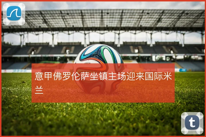 意甲佛罗伦萨坐镇主场迎来国际米兰
