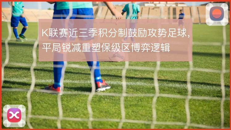 K联赛近三季积分制鼓励攻势足球,平局锐减重塑保级区博弈逻辑