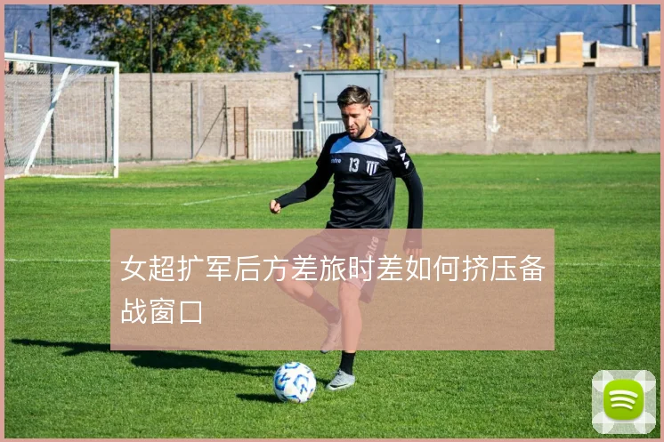 女超扩军后方差旅时差如何挤压备战窗口