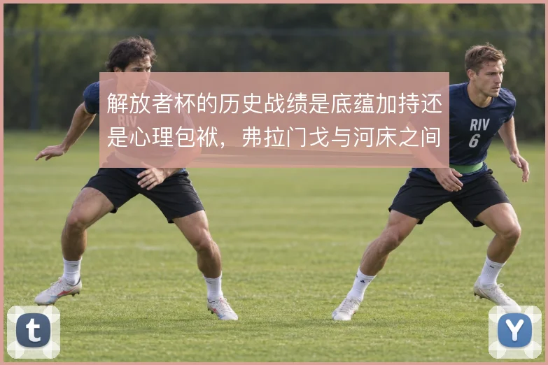 解放者杯的历史战绩是底蕴加持还是心理包袱,弗拉门戈与河床之间如何取舍
