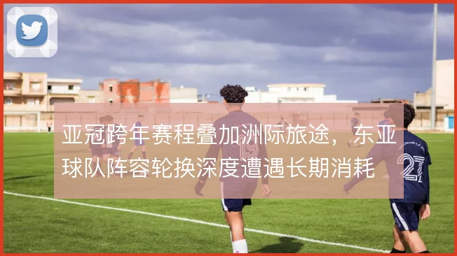 亚冠跨年赛程叠加洲际旅途，东亚球队阵容轮换深度遭遇长期消耗