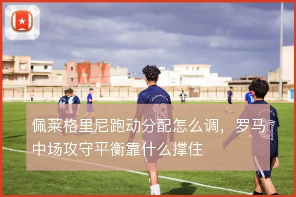 佩莱格里尼跑动分配怎么调，罗马中场攻守平衡靠什么撑住