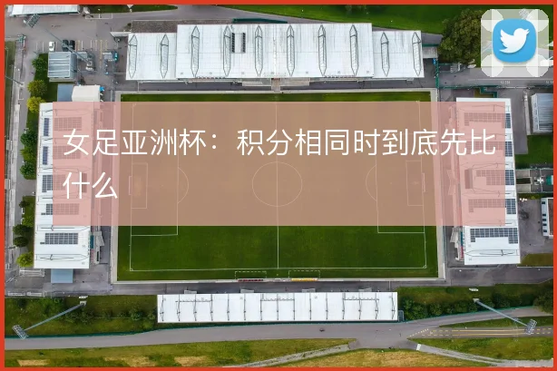 女足亚洲杯:积分相同时到底先比什么