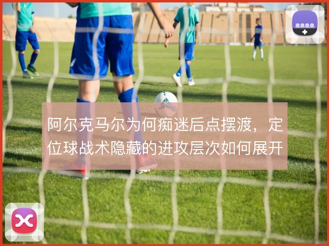 阿尔克马尔为何痴迷后点摆渡,定位球战术隐藏的进攻层次如何展开