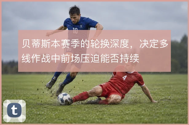 贝蒂斯本赛季的轮换深度，决定多线作战中前场压迫能否持续