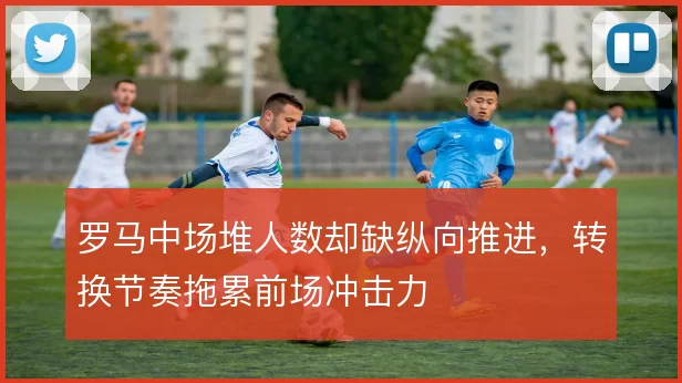罗马中场堆人数却缺纵向推进，转换节奏拖累前场冲击力