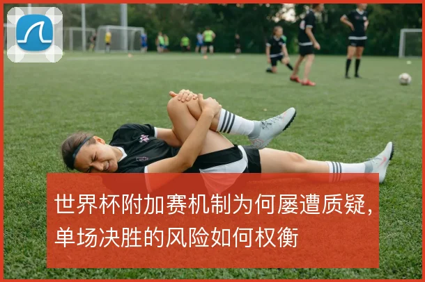 世界杯附加赛机制为何屡遭质疑，单场决胜的风险如何权衡