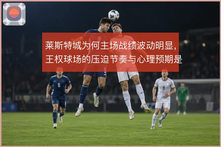 莱斯特城为何主场战绩波动明显，王权球场的压迫节奏与心理预期是主因