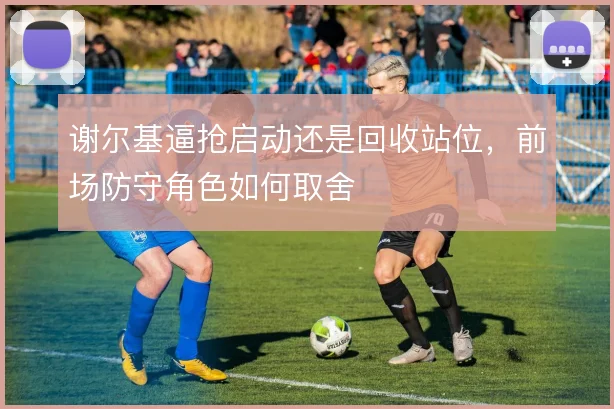 谢尔基逼抢启动还是回收站位，前场防守角色如何取舍
