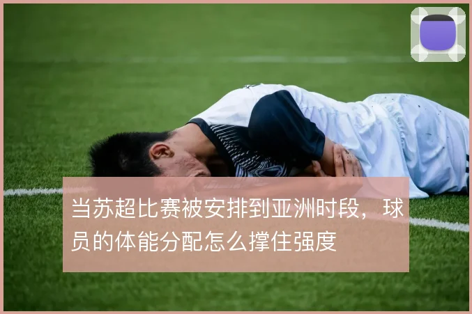 当苏超比赛被安排到亚洲时段，球员的体能分配怎么撑住强度