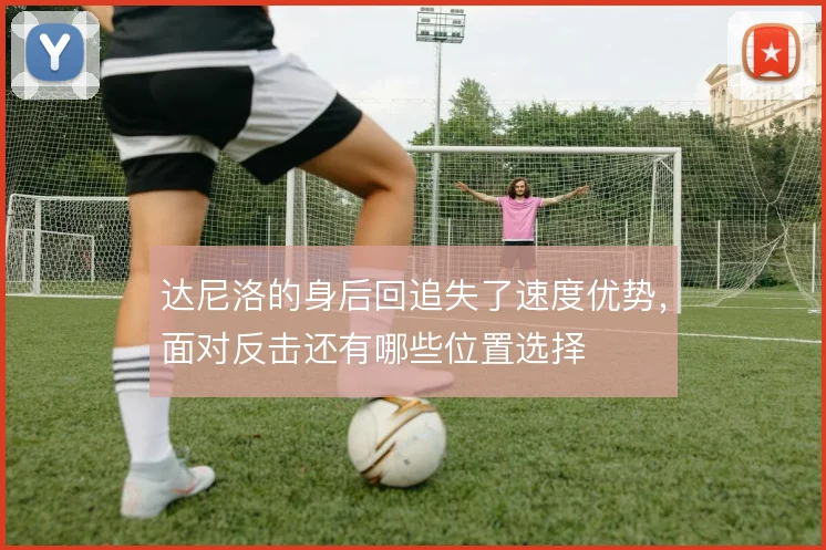 达尼洛的身后回追失了速度优势,面对反击还有哪些位置选择