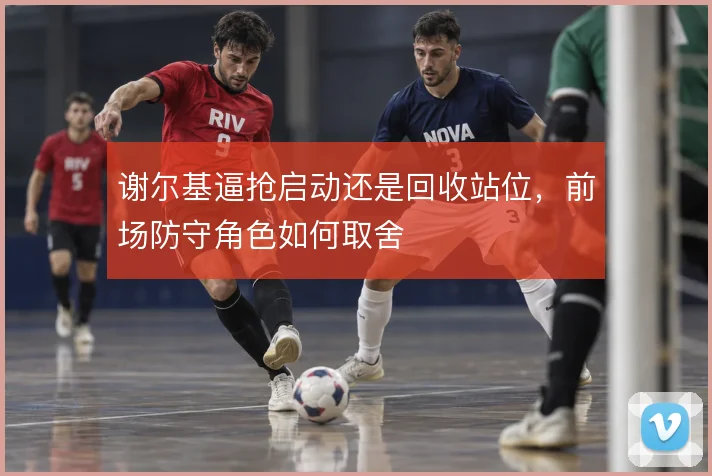 谢尔基逼抢启动还是回收站位，前场防守角色如何取舍