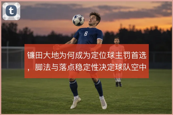 镰田大地为何成为定位球主罚首选，脚法与落点稳定性决定球队空中威胁