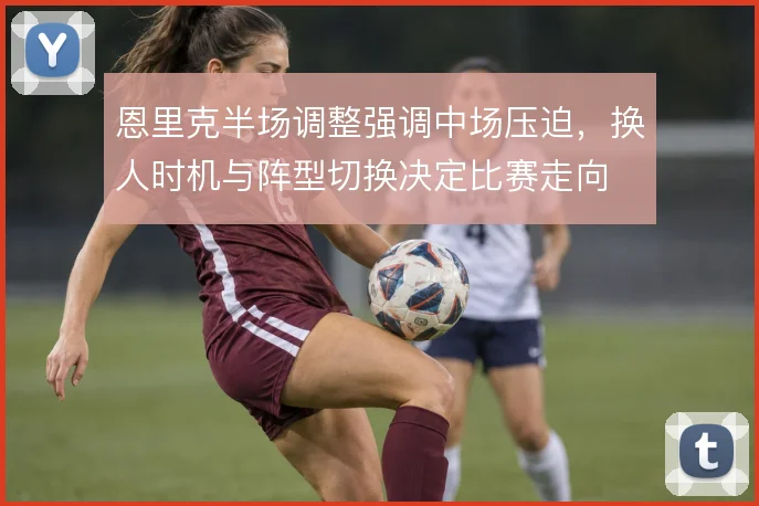 恩里克半场调整强调中场压迫,换人时机与阵型切换决定比赛走向