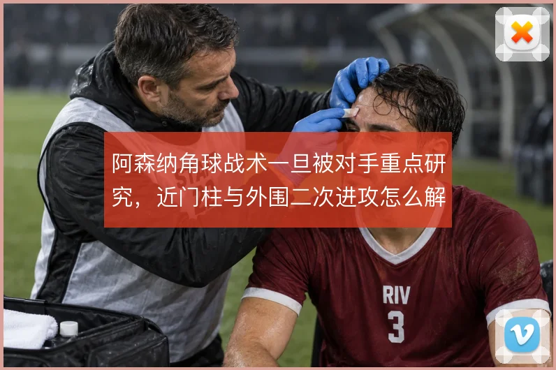 阿森纳角球战术一旦被对手重点研究，近门柱与外围二次进攻怎么解