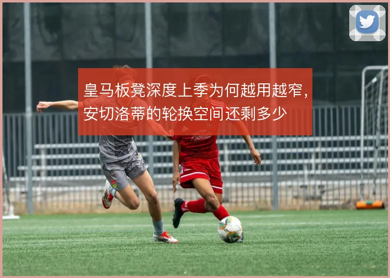 皇马板凳深度上季为何越用越窄,安切洛蒂的轮换空间还剩多少