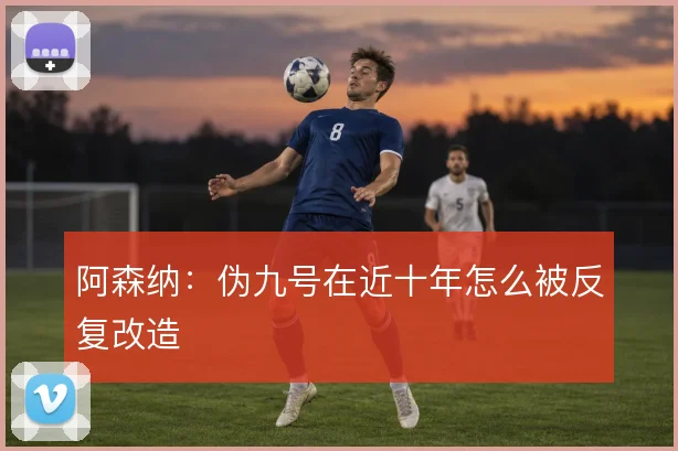 阿森纳：伪九号在近十年怎么被反复改造