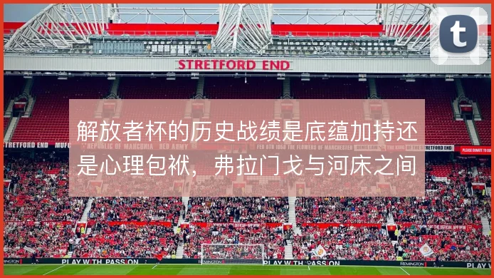 解放者杯的历史战绩是底蕴加持还是心理包袱,弗拉门戈与河床之间如何取舍