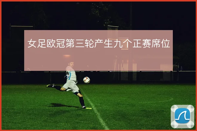 女足欧冠第三轮产生九个正赛席位