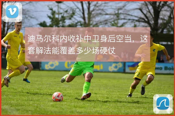 迪马尔科内收补中卫身后空当，这套解法能覆盖多少场硬仗